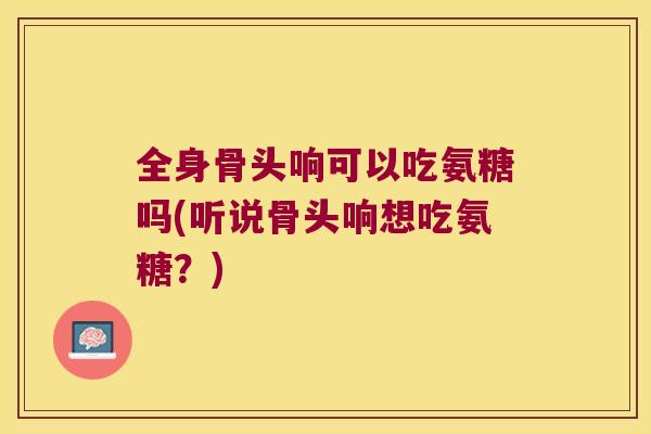 全身骨头响可以吃氨糖吗(听说骨头响想吃氨糖?) 全身骨头响可以吃氨糖吗(听说骨头响想吃氨糖?)