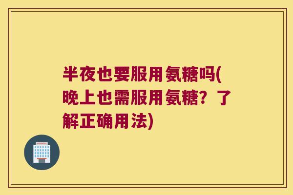 半夜也要服用氨糖吗(晚上也需服用氨糖?了解正确用法)