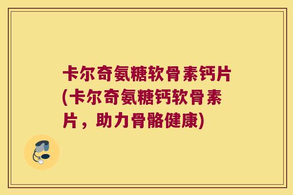 卡尔奇氨糖软骨素钙片(卡尔奇氨糖钙软骨素片,助力骨骼健康)