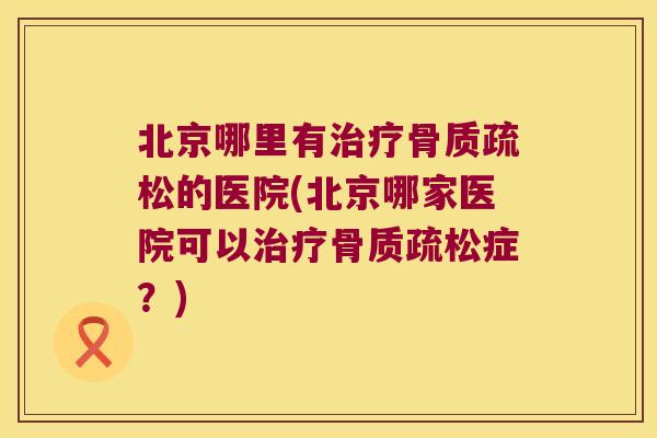 北京哪里有治疗骨质疏松的医院(北京哪家医院可以治疗骨质疏松症?)
