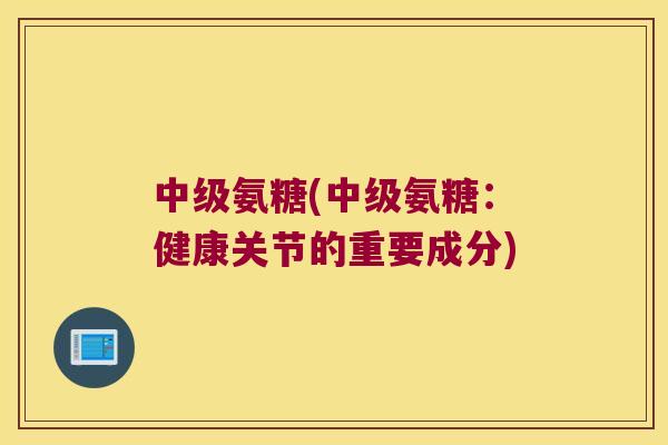 中级氨糖(中级氨糖:健康关节的重要成分)