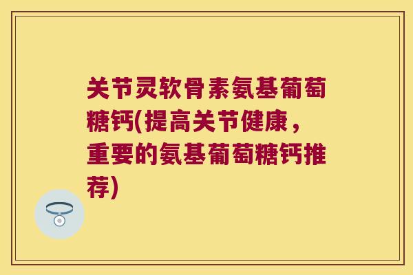 关节灵软骨素氨基葡萄糖钙(提高关节健康,重要的氨基葡萄糖钙推荐)