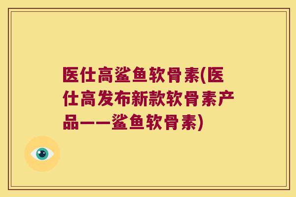 医仕高鲨鱼软骨素(医仕高发布新款软骨素产品——鲨鱼软骨素)