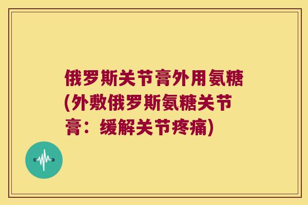 俄罗斯关节膏外用氨糖(外敷俄罗斯氨糖关节膏:缓解关节疼痛)