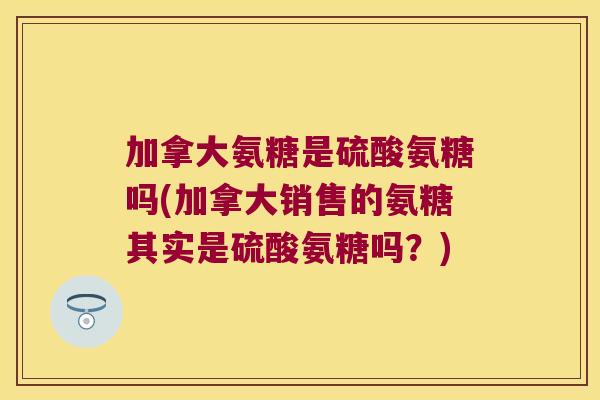 加拿大氨糖是硫酸氨糖吗(加拿大销售的氨糖其实是硫酸氨糖吗?)
