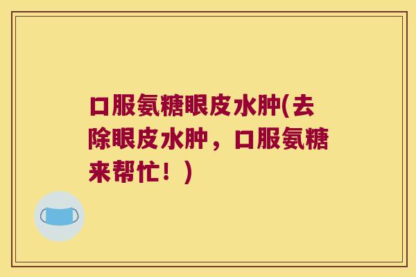 口服氨糖眼皮水肿(去除眼皮水肿,口服氨糖来帮忙!)
