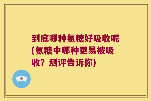 到底哪种氨糖好吸收呢(氨糖中哪种更易被吸收?测评告诉你)