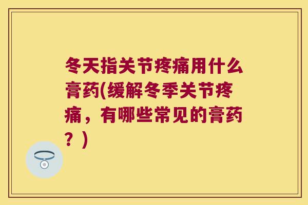 冬天指关节疼痛用什么膏药(缓解冬季关节疼痛,有哪些常见的膏药?)