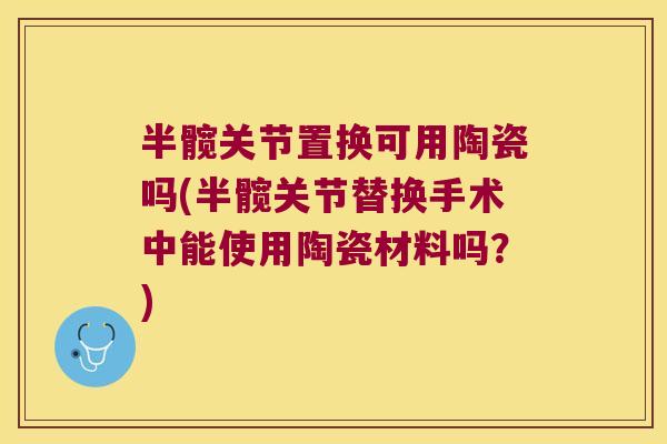 半髋关节置换可用陶瓷吗(半髋关节替换手术中能使用陶瓷材料吗?)