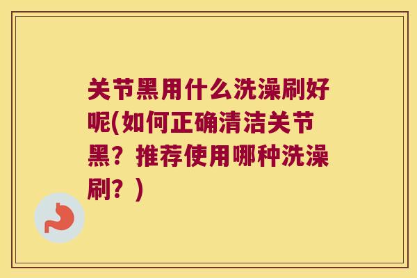关节黑用什么洗澡刷好呢(如何正确清洁关节黑?推荐使用哪种洗澡刷?)