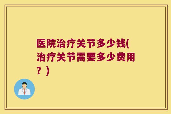 医院治疗关节多少钱(治疗关节需要多少费用？)