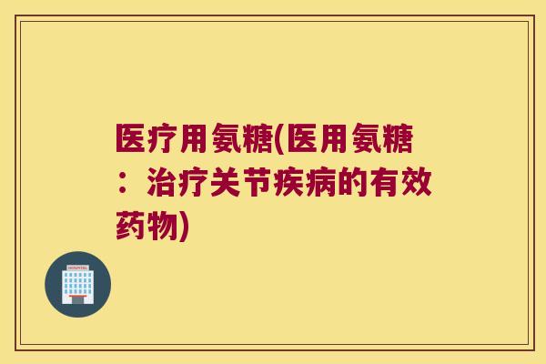 医疗用氨糖(医用氨糖:治疗关节疾病的有效药物)