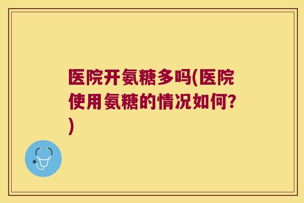 医院开氨糖多吗(医院使用氨糖的情况如何?)