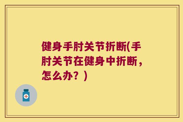 健身手肘关节折断(手肘关节在健身中折断,怎么办?)