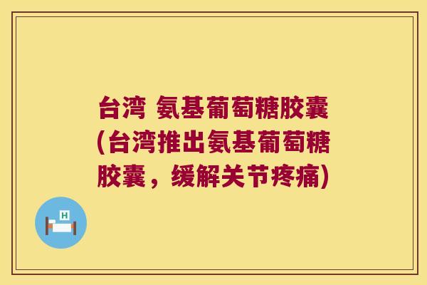 台湾 氨基葡萄糖胶囊(台湾推出氨基葡萄糖胶囊,缓解关节疼痛)