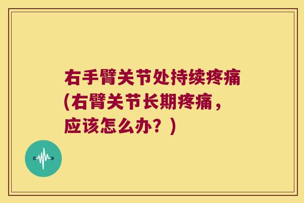 右手臂关节处持续疼痛(右臂关节长期疼痛,应该怎么办?)