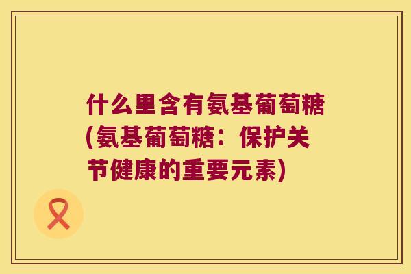 什么里含有氨基葡萄糖(氨基葡萄糖:保护关节健康的重要元素)