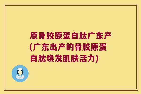 原骨胶原蛋白肽广东产(广东出产的骨胶原蛋白肽焕发肌肤活力)