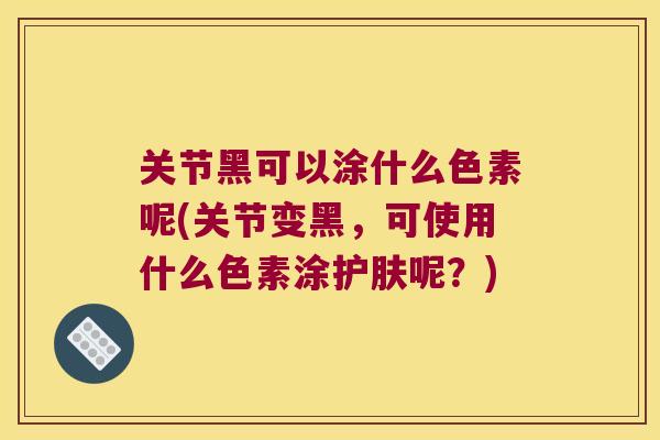 关节黑可以涂什么色素呢(关节变黑,可使用什么色素涂护肤呢?)