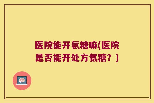 医院能开氨糖嘛(医院是否能开处方氨糖？)