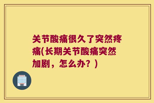 关节酸痛很久了突然疼痛(长期关节酸痛突然加剧,怎么办?)