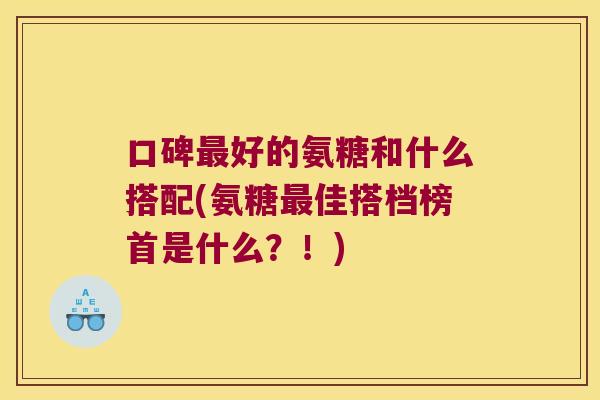口碑最好的氨糖和什么搭配(氨糖最佳搭档榜首是什么?!)