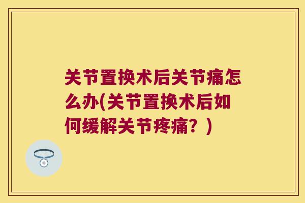 关节置换术后关节痛怎么办(关节置换术后如何缓解关节疼痛?)