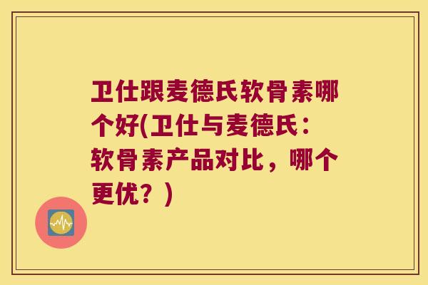 卫仕跟麦德氏软骨素哪个好(卫仕与麦德氏:软骨素产品对比,哪个更优?)