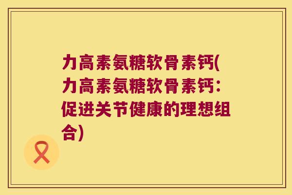 力高素氨糖软骨素钙(力高素氨糖软骨素钙:促进关节健康的理想组合)