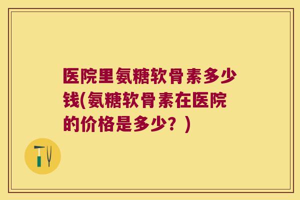 医院里氨糖软骨素多少钱(氨糖软骨素在医院的价格是多少?)