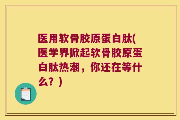医用软骨胶原蛋白肽(医学界掀起软骨胶原蛋白肽热潮,你还在等什么?)