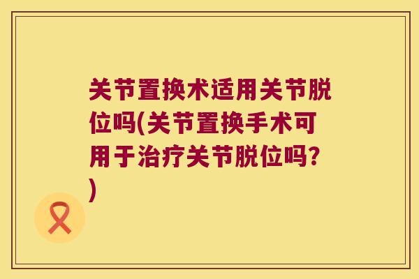关节置换术适用关节脱位吗(关节置换手术可用于治疗关节脱位吗?)