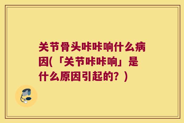 关节骨头咔咔响什么病因(「关节咔咔响」是什么原因引起的?)