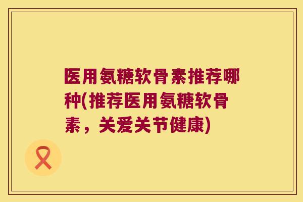 医用氨糖软骨素推荐哪种(推荐医用氨糖软骨素,关爱关节健康)