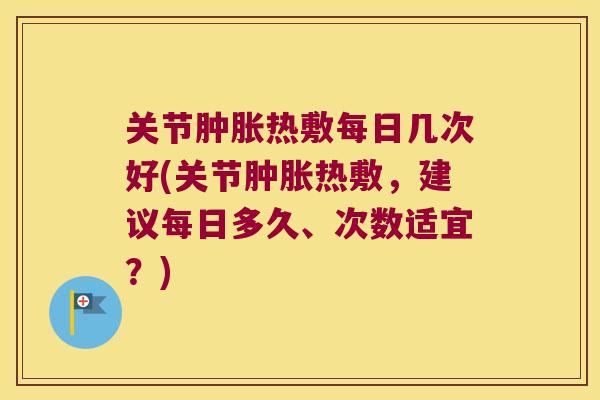 关节肿胀热敷每日几次好(关节肿胀热敷,建议每日多久、次数适宜?)