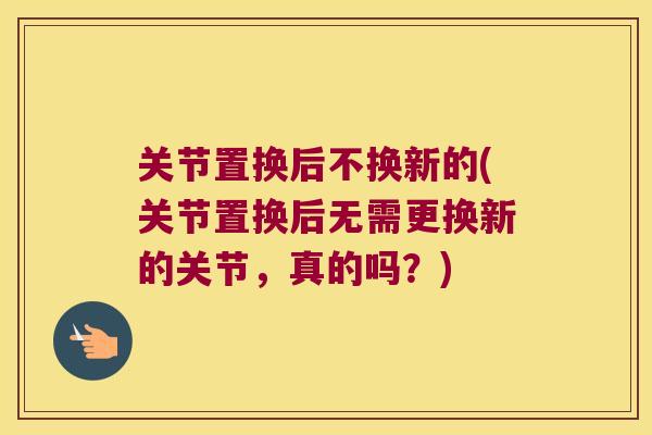 关节置换后不换新的(关节置换后无需更换新的关节,真的吗?)