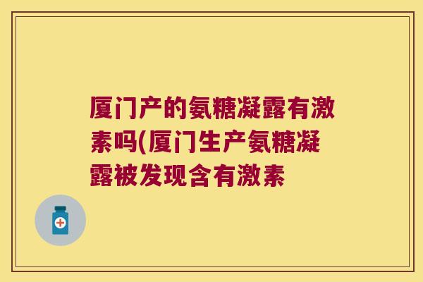 厦门产的氨糖凝露有激素吗(厦门生产氨糖凝露被发现含有激素