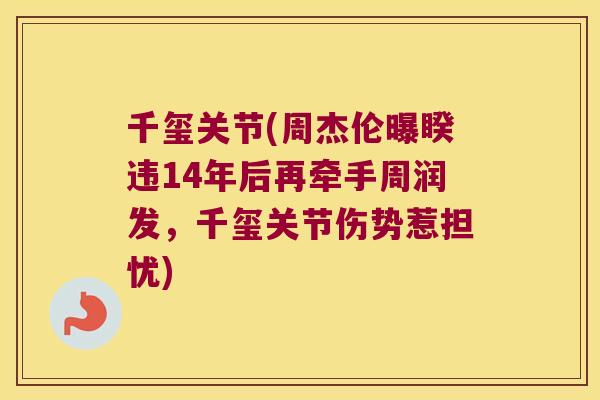 千玺关节(周杰伦曝睽违14年后再牵手周润发,千玺关节伤势惹担忧)
