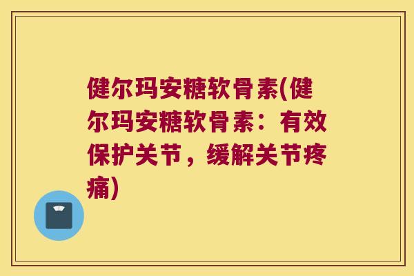 健尔玛安糖软骨素(健尔玛安糖软骨素:有效保护关节,缓解关节疼痛)