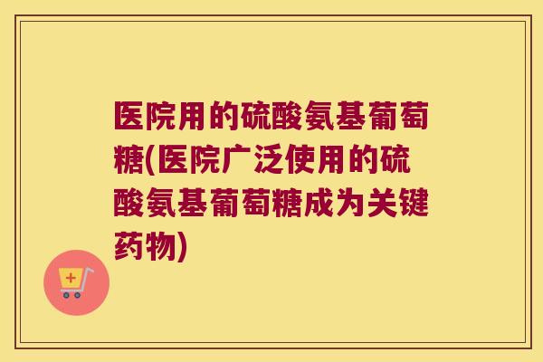医院用的硫酸氨基葡萄糖(医院广泛使用的硫酸氨基葡萄糖成为关键药物)