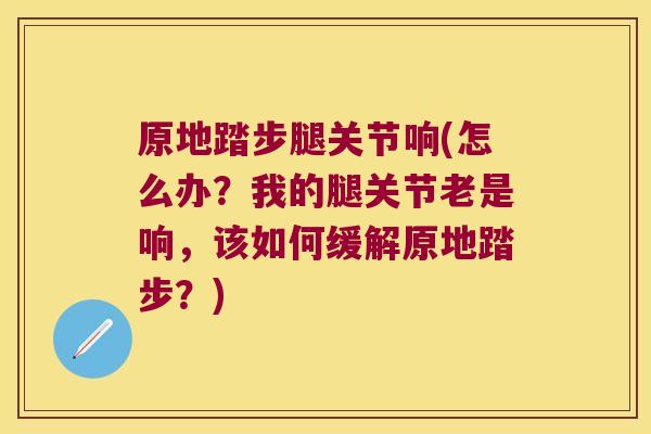 原地踏步腿关节响(怎么办?我的腿关节老是响,该如何缓解原地踏步?)