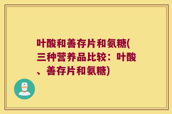 叶酸和善存片和氨糖(三种营养品比较:叶酸、善存片和氨糖) 叶酸和善存片和氨糖(三种营养品比较:叶酸、善存片和氨糖)