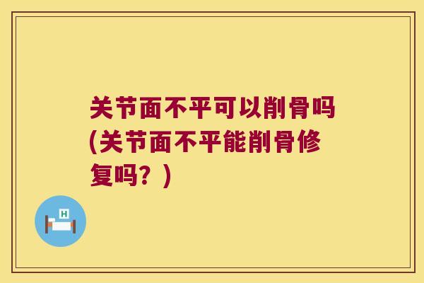 关节面不平可以削骨吗(关节面不平能削骨修复吗?)