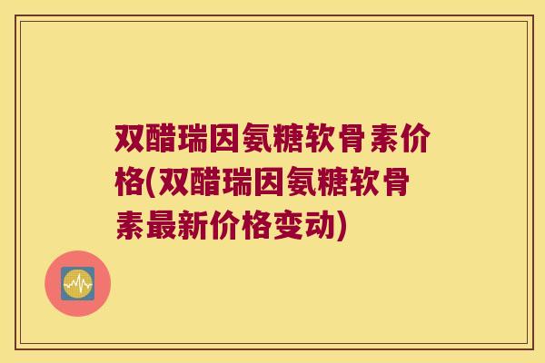 双醋瑞因氨糖软骨素价格(双醋瑞因氨糖软骨素最新价格变动)