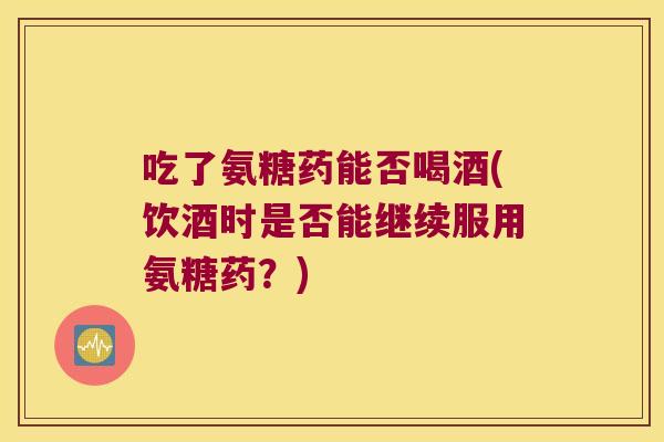 吃了氨糖药能否喝酒(饮酒时是否能继续服用氨糖药?)