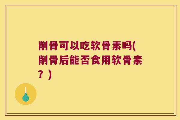 削骨可以吃软骨素吗(削骨后能否食用软骨素?)
