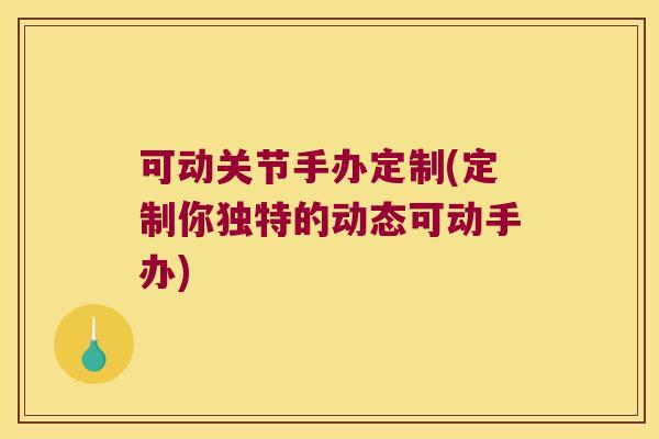 可动关节手办定制(定制你独特的动态可动手办)