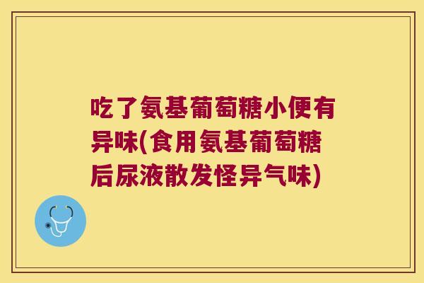 吃了氨基葡萄糖小便有异味(食用氨基葡萄糖后尿液散发怪异气味)