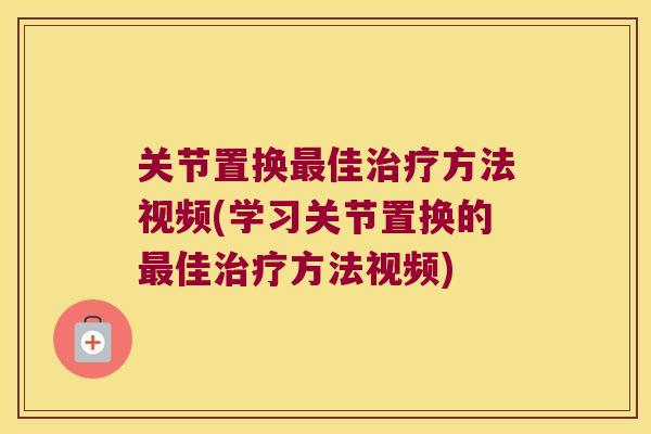 关节置换最佳治疗方法视频(学习关节置换的最佳治疗方法视频)