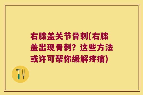右膝盖关节骨刺(右膝盖出现骨刺?这些方法或许可帮你缓解疼痛)